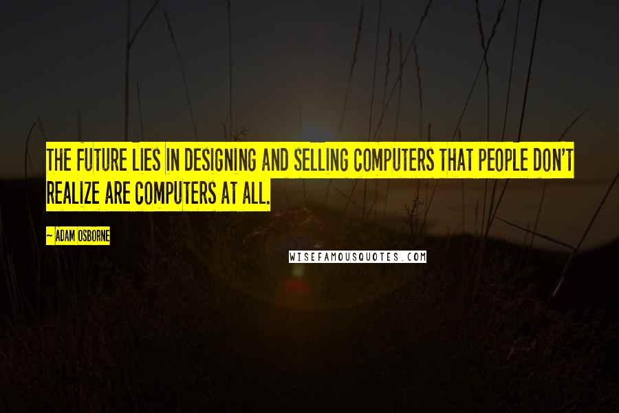 Adam Osborne Quotes: The future lies in designing and selling computers that people don't realize are computers at all.