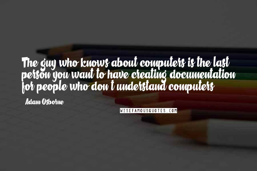 Adam Osborne Quotes: The guy who knows about computers is the last person you want to have creating documentation for people who don't understand computers.
