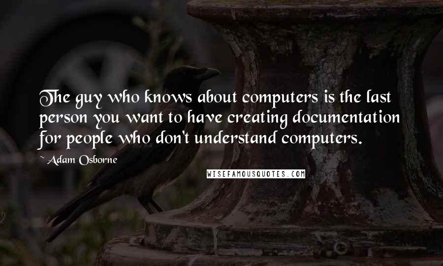 Adam Osborne Quotes: The guy who knows about computers is the last person you want to have creating documentation for people who don't understand computers.