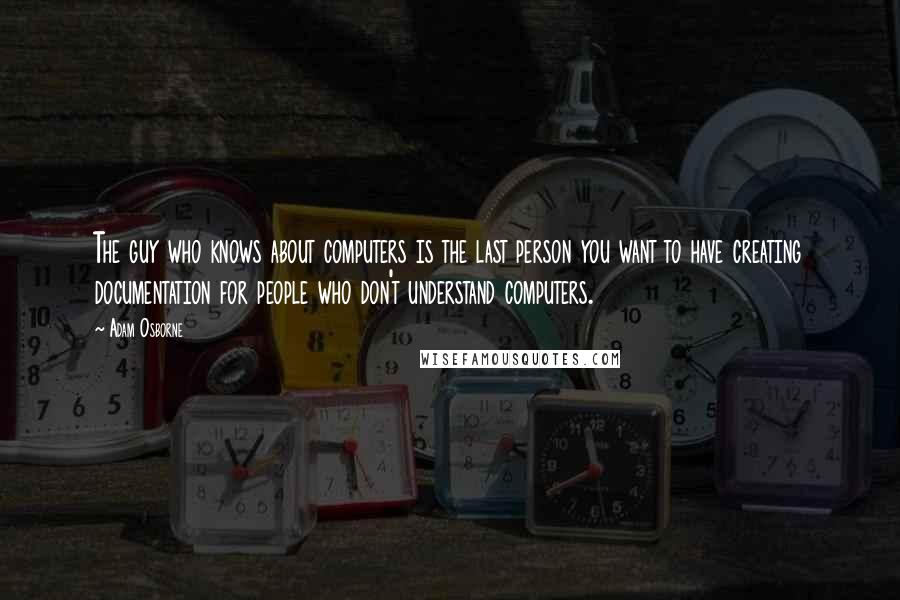 Adam Osborne Quotes: The guy who knows about computers is the last person you want to have creating documentation for people who don't understand computers.