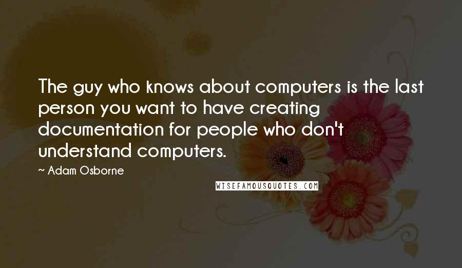 Adam Osborne Quotes: The guy who knows about computers is the last person you want to have creating documentation for people who don't understand computers.