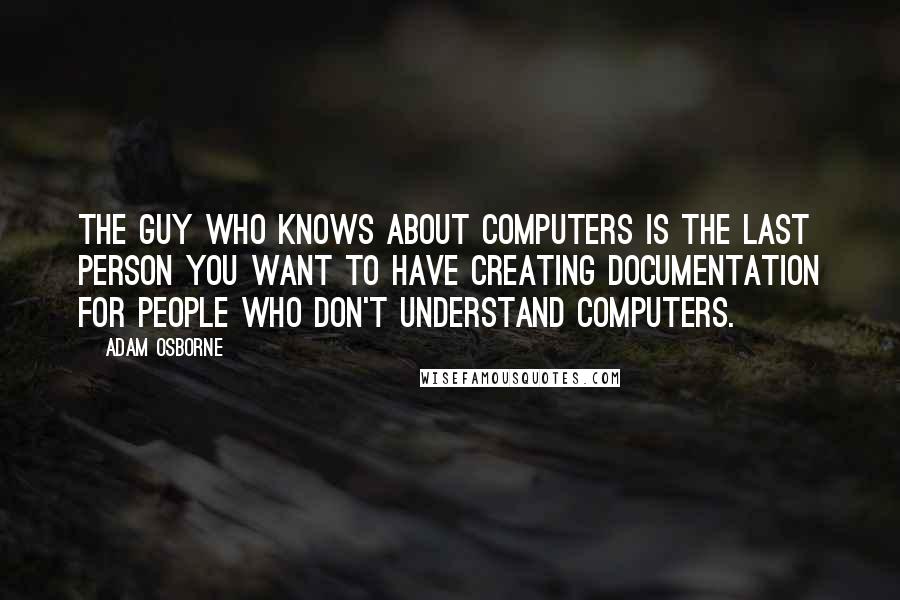 Adam Osborne Quotes: The guy who knows about computers is the last person you want to have creating documentation for people who don't understand computers.