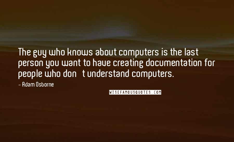 Adam Osborne Quotes: The guy who knows about computers is the last person you want to have creating documentation for people who don't understand computers.