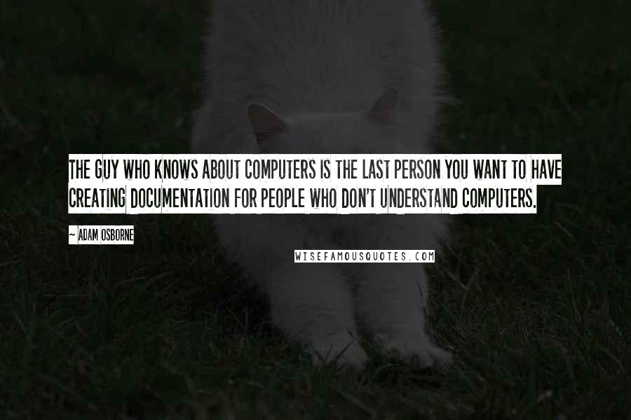 Adam Osborne Quotes: The guy who knows about computers is the last person you want to have creating documentation for people who don't understand computers.