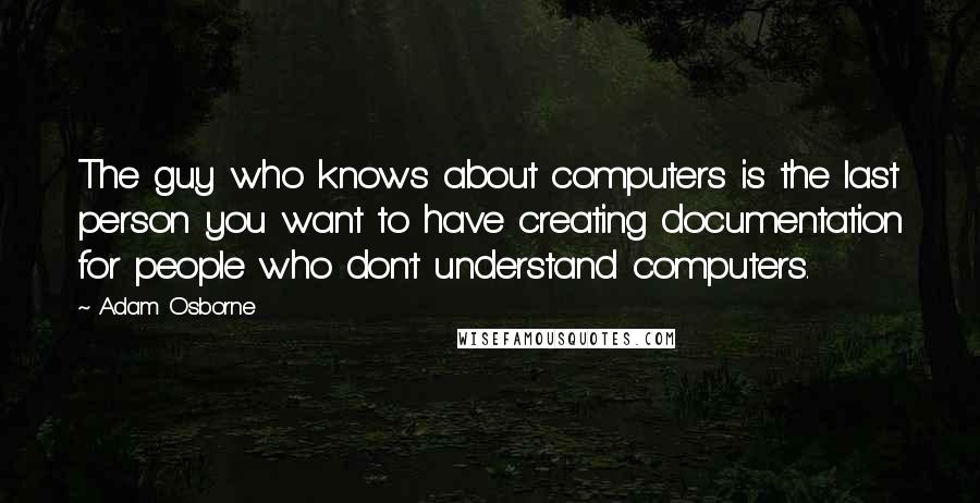 Adam Osborne Quotes: The guy who knows about computers is the last person you want to have creating documentation for people who don't understand computers.