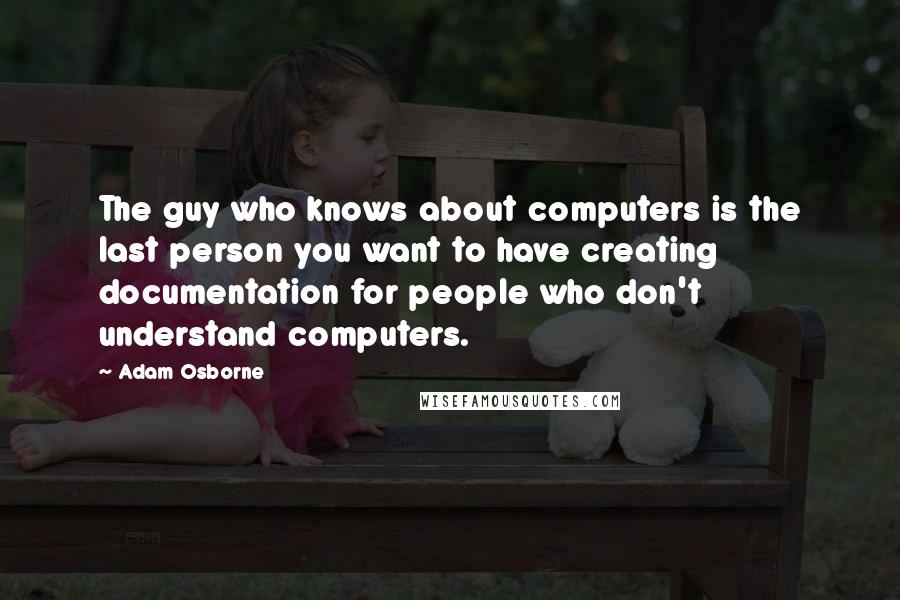 Adam Osborne Quotes: The guy who knows about computers is the last person you want to have creating documentation for people who don't understand computers.