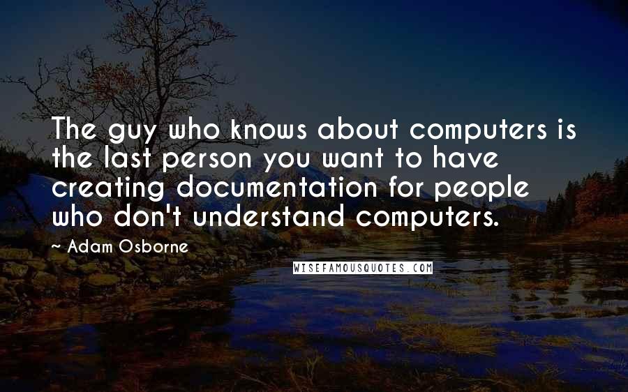 Adam Osborne Quotes: The guy who knows about computers is the last person you want to have creating documentation for people who don't understand computers.