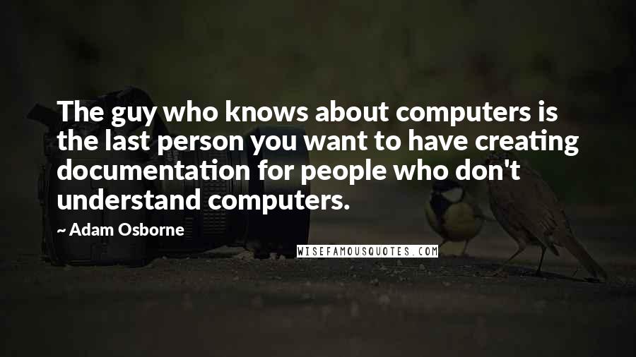 Adam Osborne Quotes: The guy who knows about computers is the last person you want to have creating documentation for people who don't understand computers.