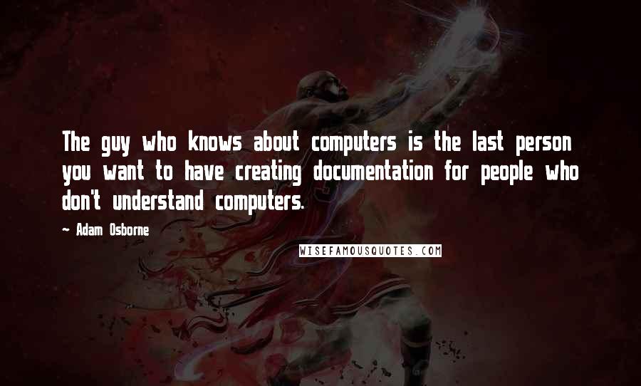 Adam Osborne Quotes: The guy who knows about computers is the last person you want to have creating documentation for people who don't understand computers.
