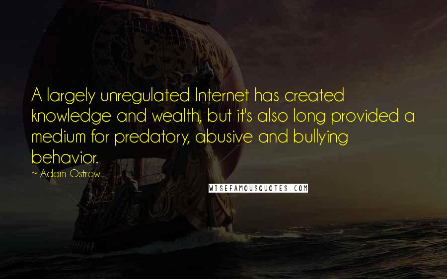 Adam Ostrow Quotes: A largely unregulated Internet has created knowledge and wealth, but it's also long provided a medium for predatory, abusive and bullying behavior.