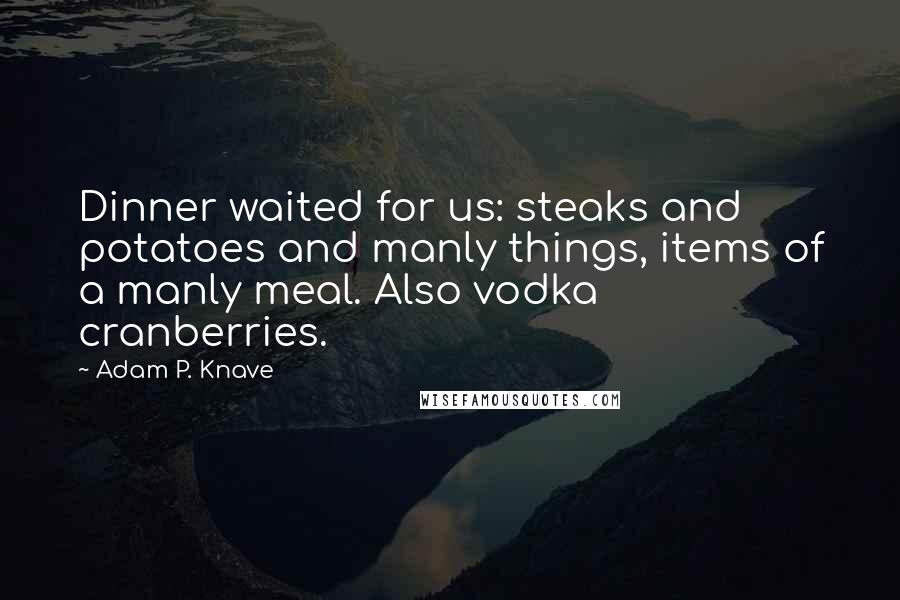 Adam P. Knave Quotes: Dinner waited for us: steaks and potatoes and manly things, items of a manly meal. Also vodka cranberries.