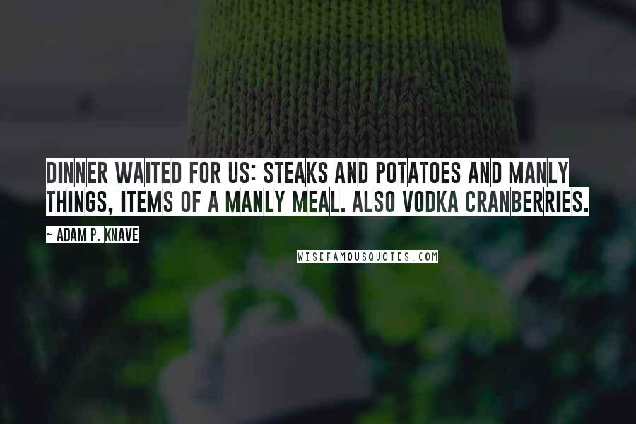 Adam P. Knave Quotes: Dinner waited for us: steaks and potatoes and manly things, items of a manly meal. Also vodka cranberries.