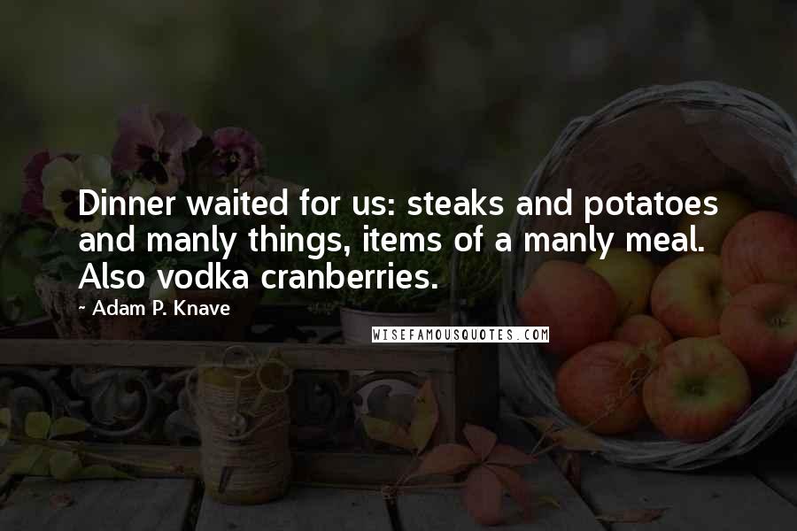 Adam P. Knave Quotes: Dinner waited for us: steaks and potatoes and manly things, items of a manly meal. Also vodka cranberries.