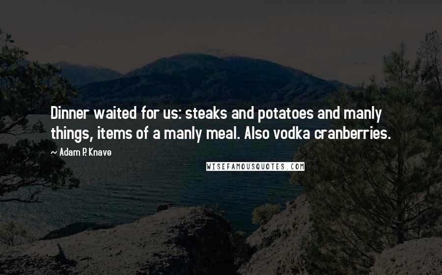Adam P. Knave Quotes: Dinner waited for us: steaks and potatoes and manly things, items of a manly meal. Also vodka cranberries.