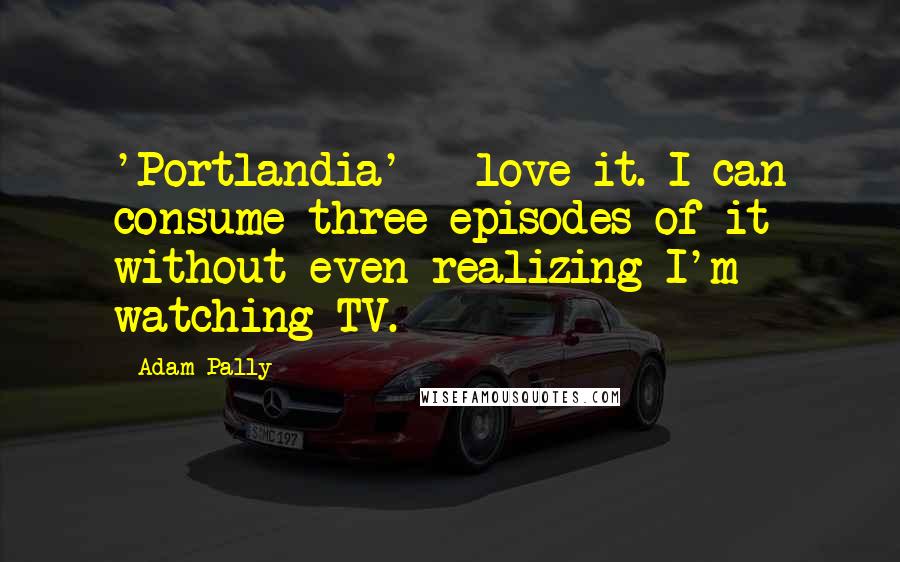 Adam Pally Quotes: 'Portlandia' - love it. I can consume three episodes of it without even realizing I'm watching TV.