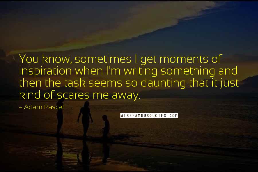 Adam Pascal Quotes: You know, sometimes I get moments of inspiration when I'm writing something and then the task seems so daunting that it just kind of scares me away.