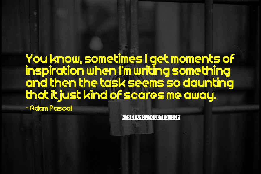 Adam Pascal Quotes: You know, sometimes I get moments of inspiration when I'm writing something and then the task seems so daunting that it just kind of scares me away.