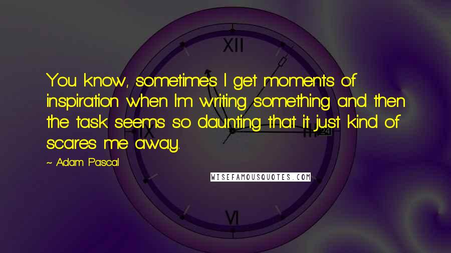 Adam Pascal Quotes: You know, sometimes I get moments of inspiration when I'm writing something and then the task seems so daunting that it just kind of scares me away.