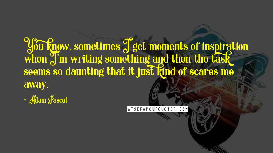 Adam Pascal Quotes: You know, sometimes I get moments of inspiration when I'm writing something and then the task seems so daunting that it just kind of scares me away.