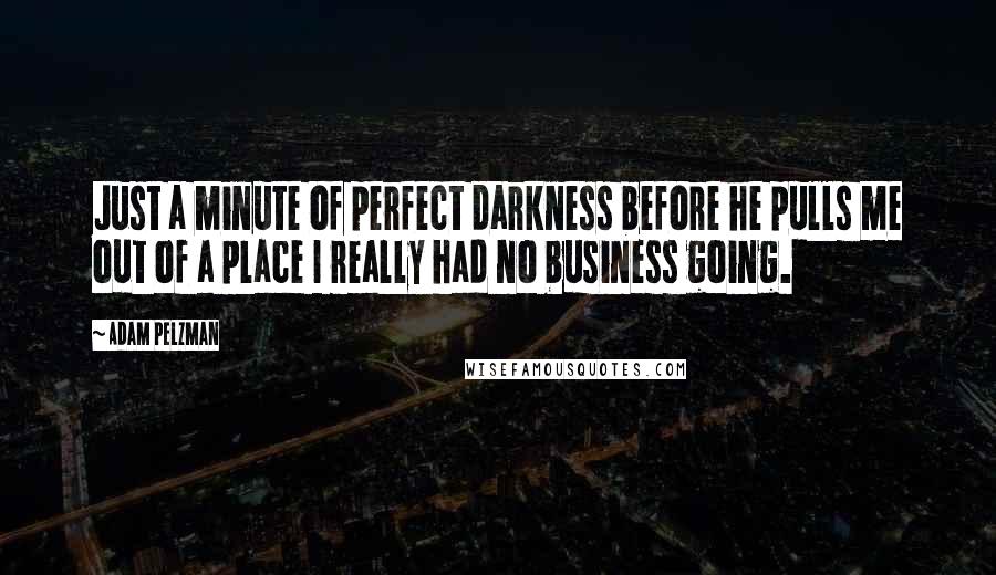 Adam Pelzman Quotes: Just a minute of perfect darkness before he pulls me out of a place I really had no business going.