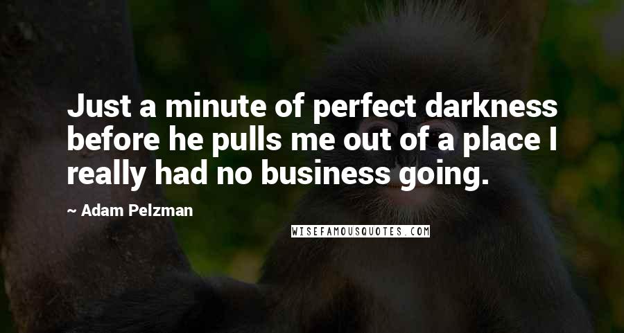 Adam Pelzman Quotes: Just a minute of perfect darkness before he pulls me out of a place I really had no business going.