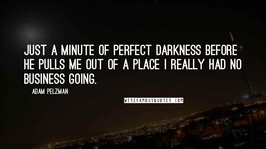 Adam Pelzman Quotes: Just a minute of perfect darkness before he pulls me out of a place I really had no business going.