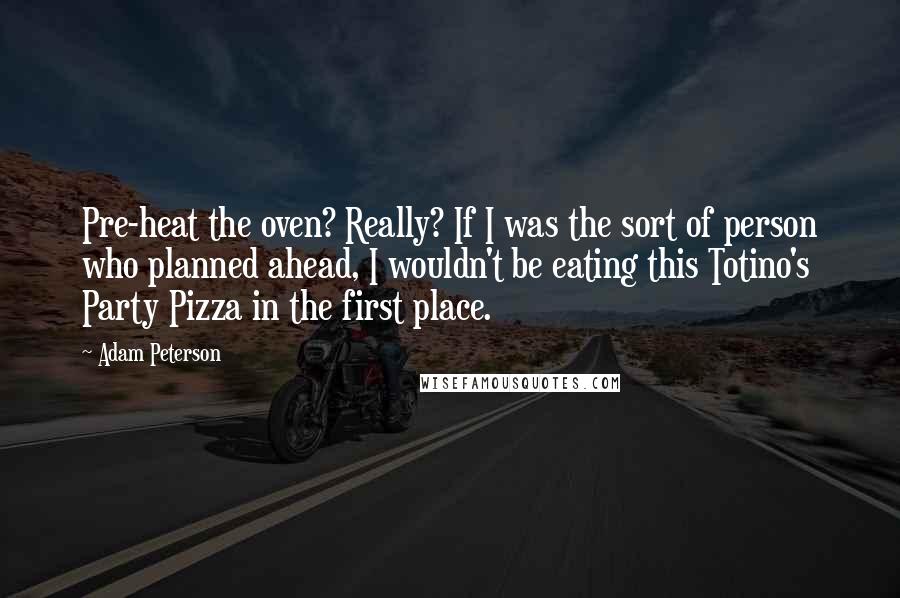 Adam Peterson Quotes: Pre-heat the oven? Really? If I was the sort of person who planned ahead, I wouldn't be eating this Totino's Party Pizza in the first place.