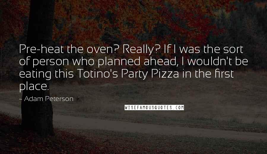 Adam Peterson Quotes: Pre-heat the oven? Really? If I was the sort of person who planned ahead, I wouldn't be eating this Totino's Party Pizza in the first place.