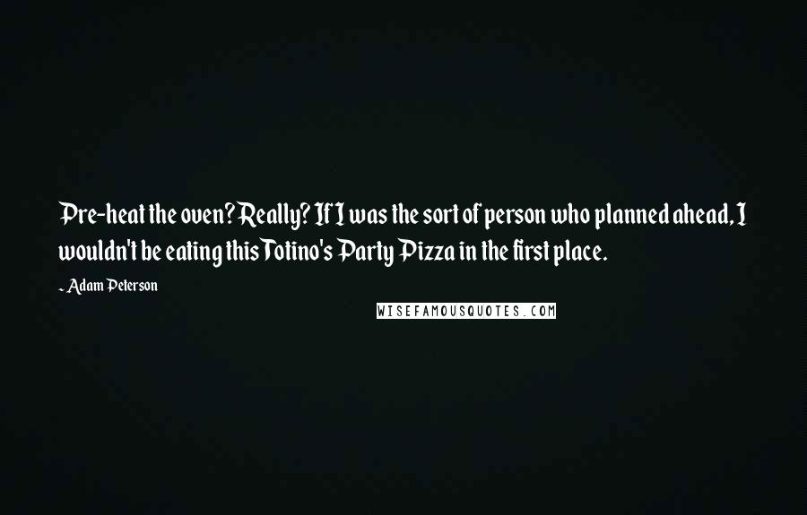 Adam Peterson Quotes: Pre-heat the oven? Really? If I was the sort of person who planned ahead, I wouldn't be eating this Totino's Party Pizza in the first place.