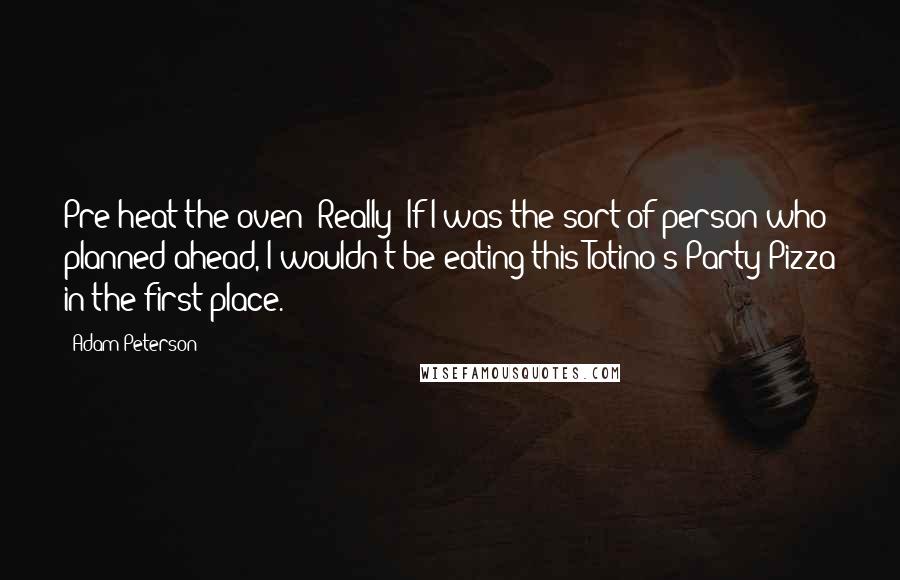 Adam Peterson Quotes: Pre-heat the oven? Really? If I was the sort of person who planned ahead, I wouldn't be eating this Totino's Party Pizza in the first place.