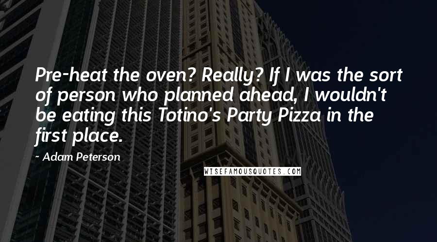 Adam Peterson Quotes: Pre-heat the oven? Really? If I was the sort of person who planned ahead, I wouldn't be eating this Totino's Party Pizza in the first place.