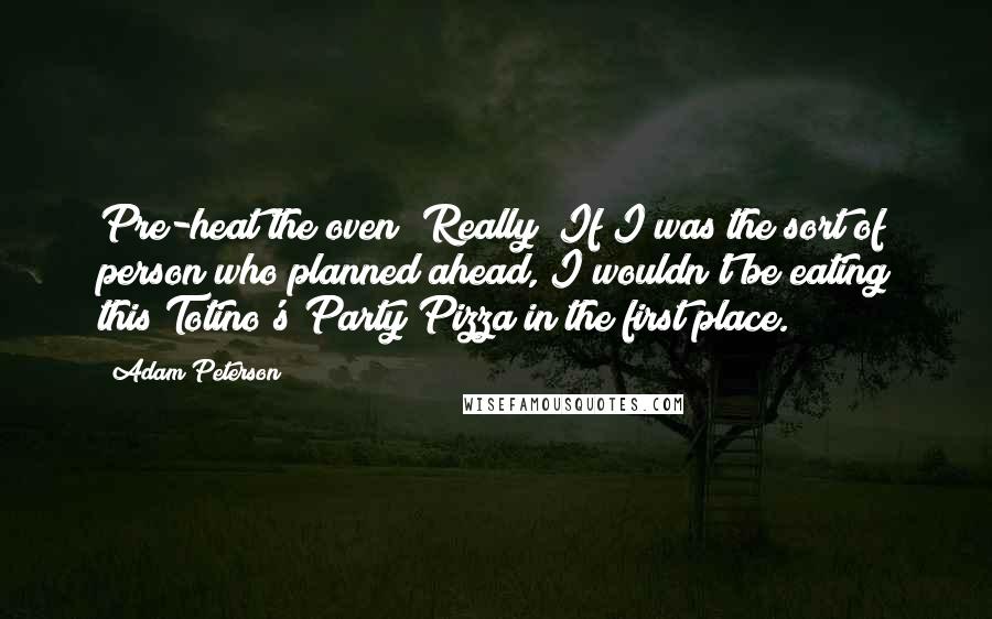 Adam Peterson Quotes: Pre-heat the oven? Really? If I was the sort of person who planned ahead, I wouldn't be eating this Totino's Party Pizza in the first place.