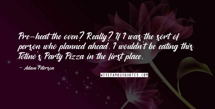 Adam Peterson Quotes: Pre-heat the oven? Really? If I was the sort of person who planned ahead, I wouldn't be eating this Totino's Party Pizza in the first place.