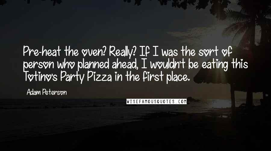 Adam Peterson Quotes: Pre-heat the oven? Really? If I was the sort of person who planned ahead, I wouldn't be eating this Totino's Party Pizza in the first place.