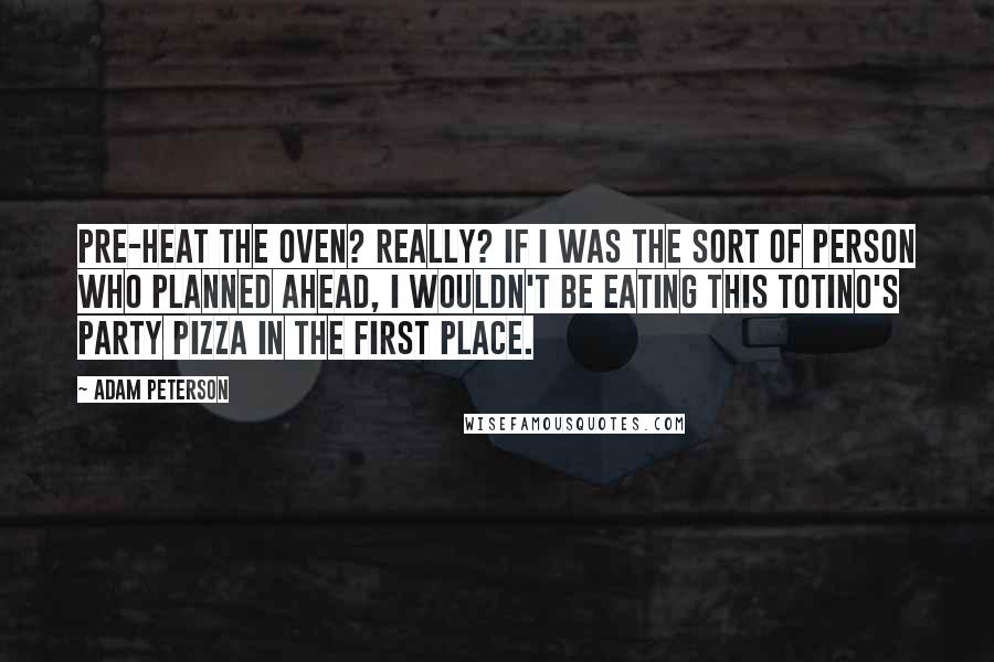 Adam Peterson Quotes: Pre-heat the oven? Really? If I was the sort of person who planned ahead, I wouldn't be eating this Totino's Party Pizza in the first place.