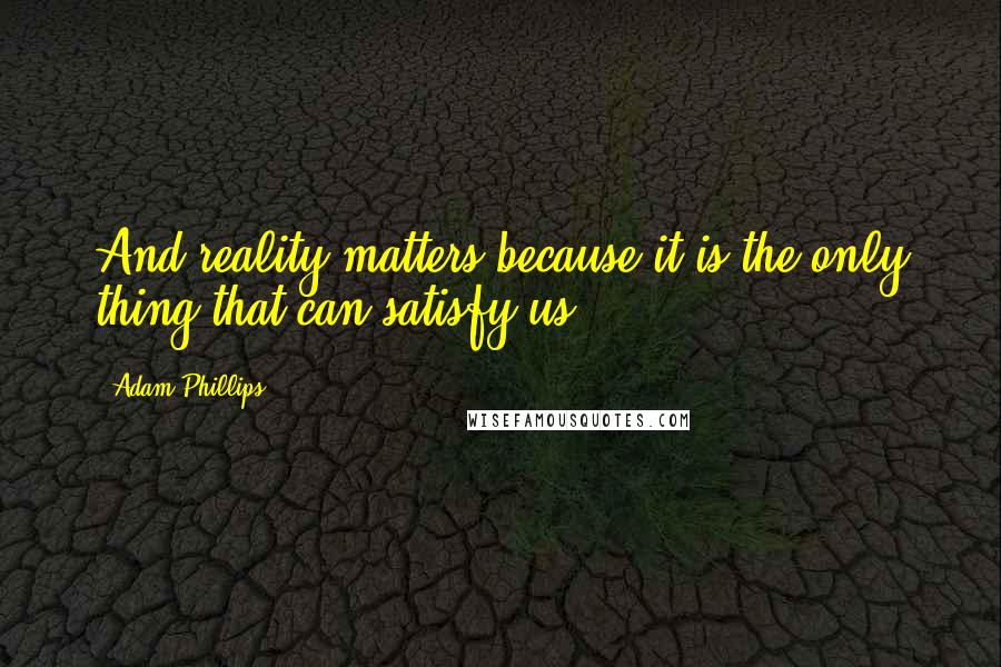 Adam Phillips Quotes: And reality matters because it is the only thing that can satisfy us.