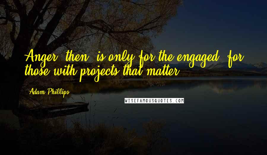 Adam Phillips Quotes: Anger, then, is only for the engaged; for those with projects that matter.