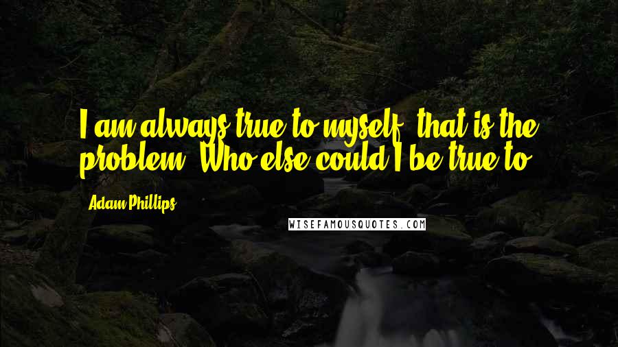 Adam Phillips Quotes: I am always true to myself, that is the problem. Who else could I be true to?