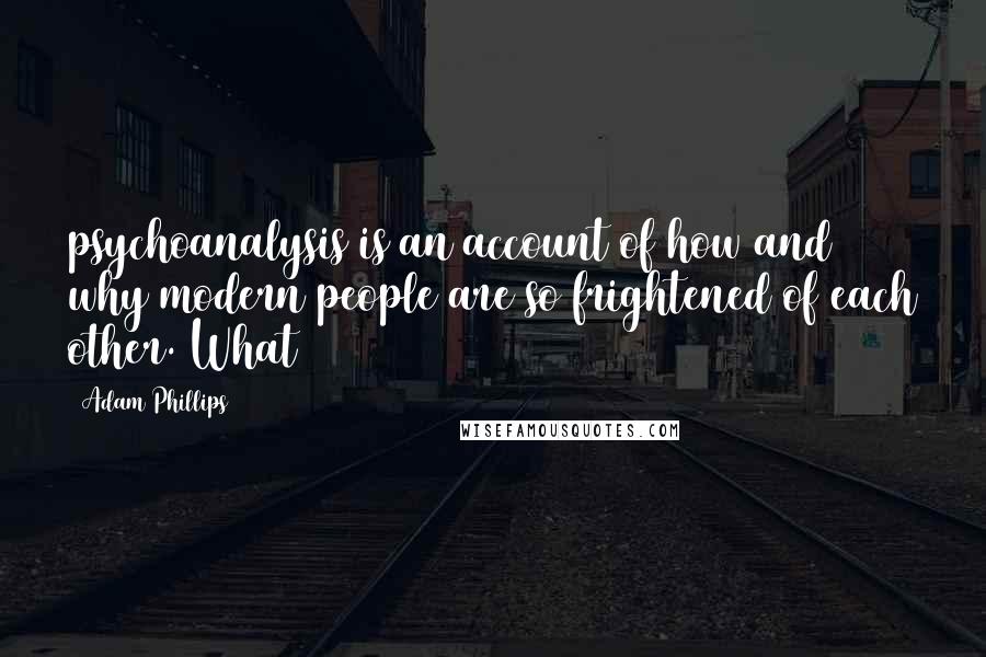 Adam Phillips Quotes: psychoanalysis is an account of how and why modern people are so frightened of each other. What