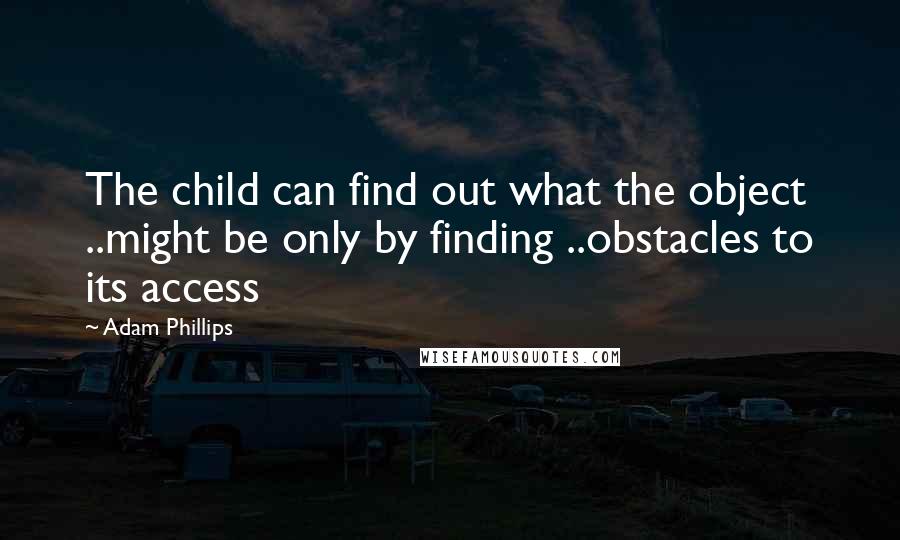 Adam Phillips Quotes: The child can find out what the object ..might be only by finding ..obstacles to its access