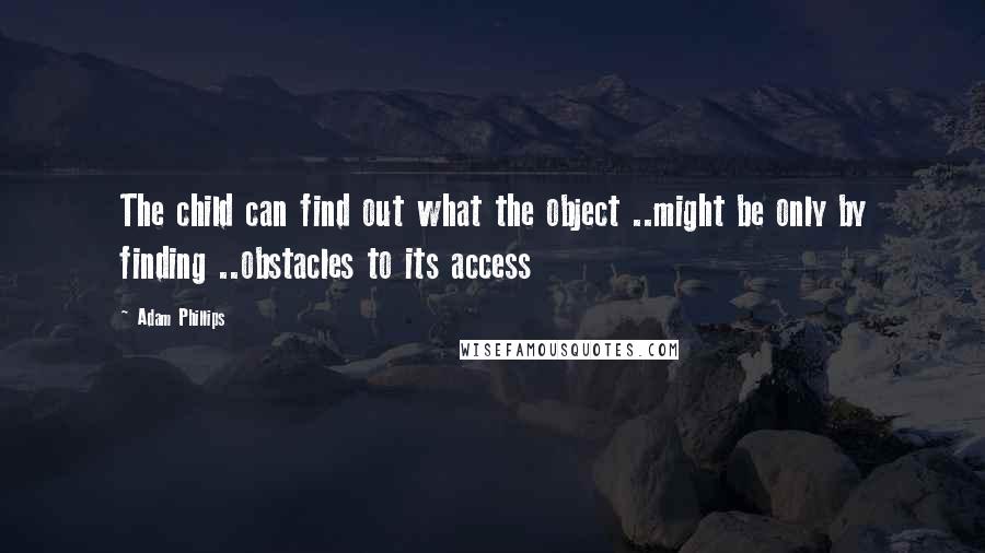 Adam Phillips Quotes: The child can find out what the object ..might be only by finding ..obstacles to its access