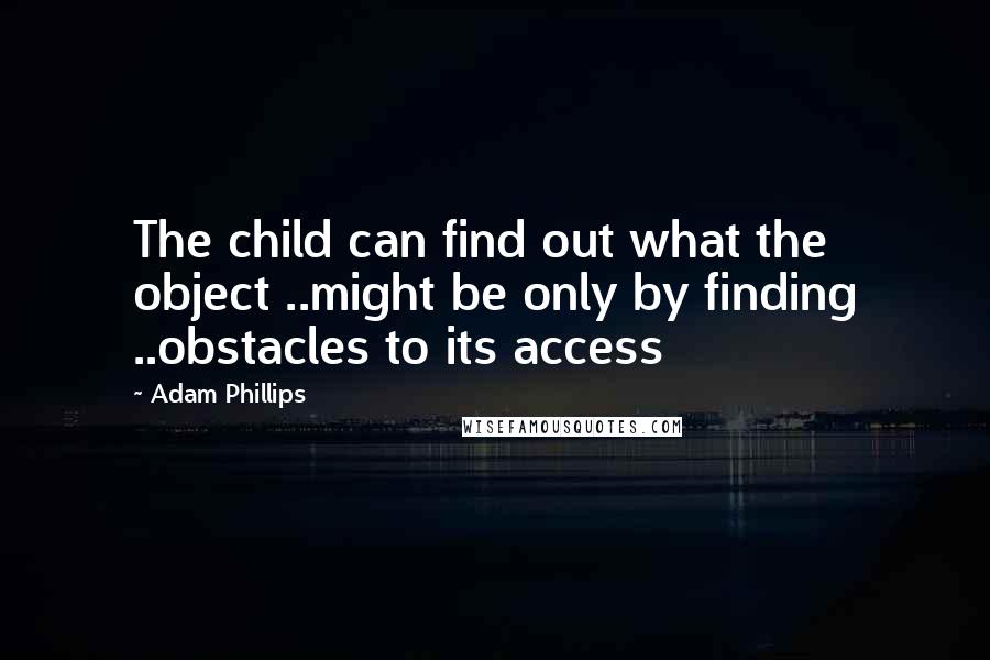 Adam Phillips Quotes: The child can find out what the object ..might be only by finding ..obstacles to its access