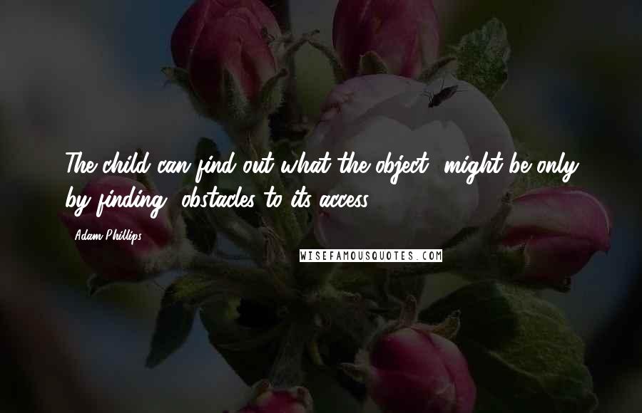 Adam Phillips Quotes: The child can find out what the object ..might be only by finding ..obstacles to its access