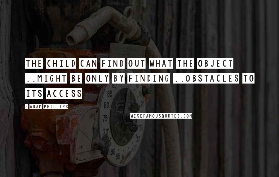 Adam Phillips Quotes: The child can find out what the object ..might be only by finding ..obstacles to its access