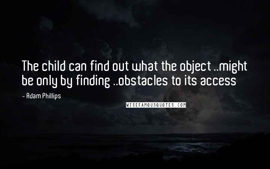 Adam Phillips Quotes: The child can find out what the object ..might be only by finding ..obstacles to its access