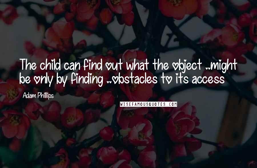 Adam Phillips Quotes: The child can find out what the object ..might be only by finding ..obstacles to its access