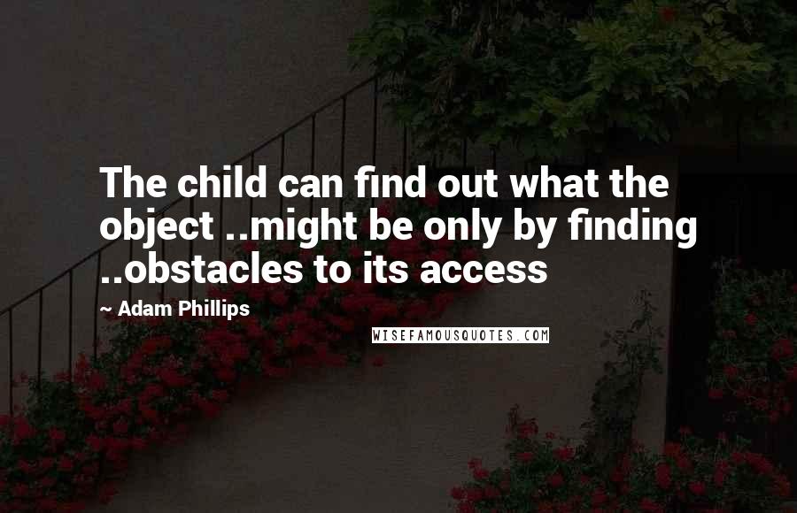 Adam Phillips Quotes: The child can find out what the object ..might be only by finding ..obstacles to its access