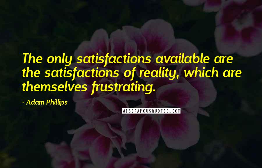 Adam Phillips Quotes: The only satisfactions available are the satisfactions of reality, which are themselves frustrating.