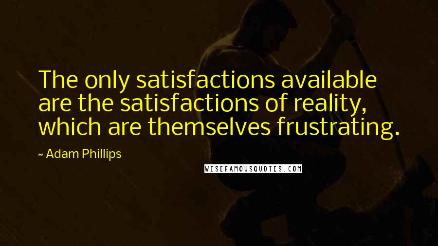 Adam Phillips Quotes: The only satisfactions available are the satisfactions of reality, which are themselves frustrating.