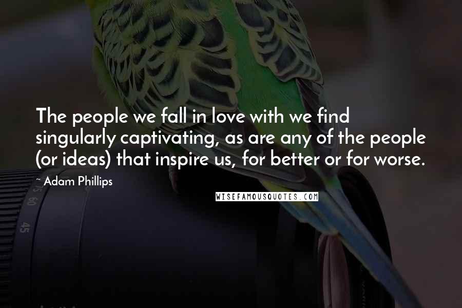 Adam Phillips Quotes: The people we fall in love with we find singularly captivating, as are any of the people (or ideas) that inspire us, for better or for worse.